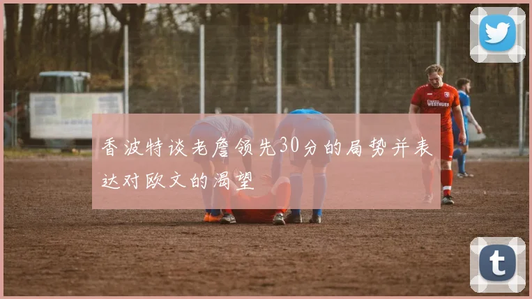 香波特谈老詹领先30分的局势并表达对欧文的渴望