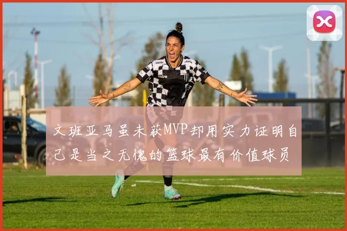 文班亚马虽未获MVP却用实力证明自己是当之无愧的篮球最有价值球员