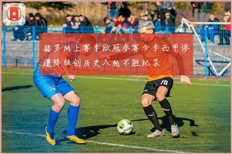 赫罗纳上赛季欧冠参赛今季西甲惨遭降级创历史八轮不胜纪录