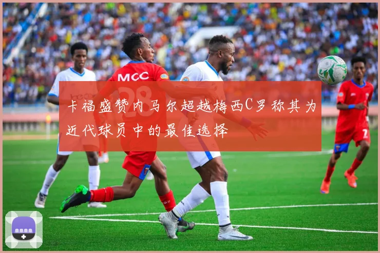 卡福盛赞内马尔超越梅西C罗称其为近代球员中的最佳选择