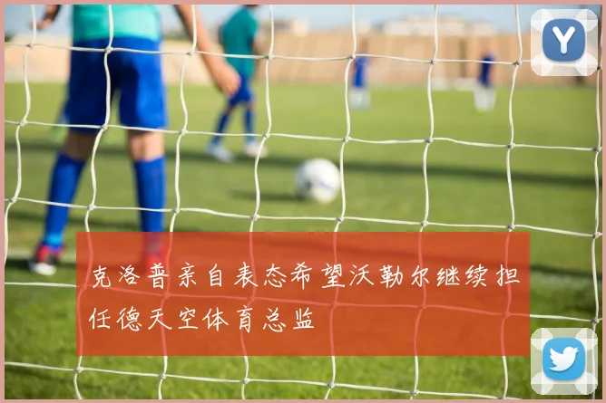 克洛普亲自表态希望沃勒尔继续担任德天空体育总监