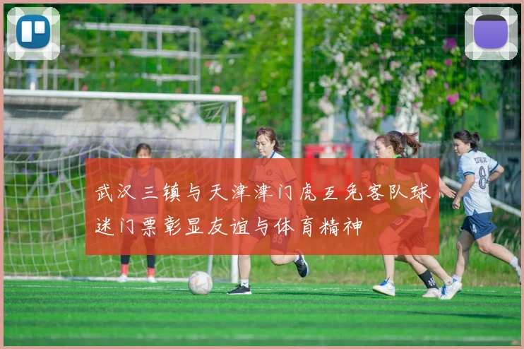 武汉三镇与天津津门虎互免客队球迷门票彰显友谊与体育精神