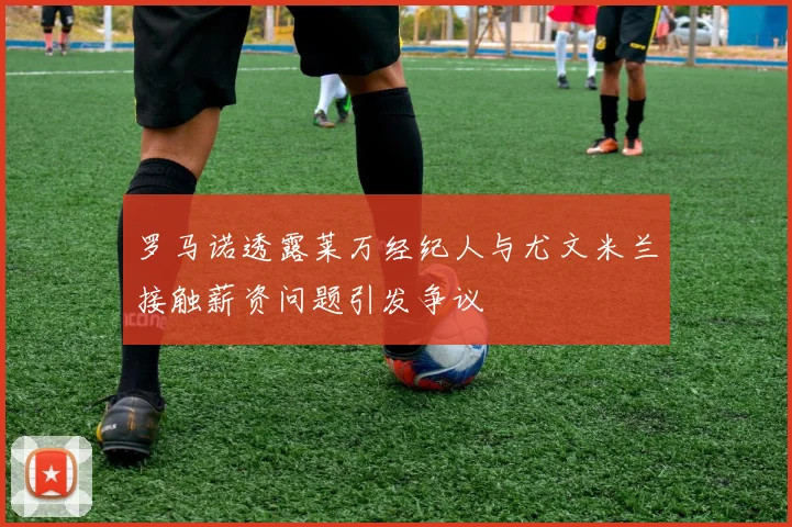 罗马诺透露莱万经纪人与尤文米兰接触薪资问题引发争议
