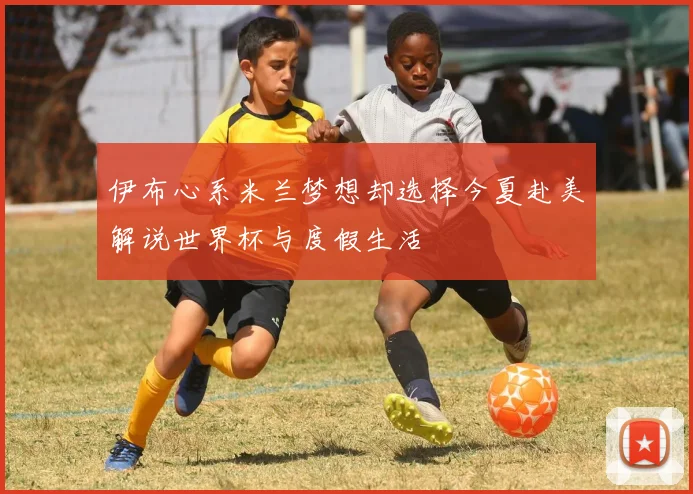 伊布心系米兰梦想却选择今夏赴美解说世界杯与度假生活
