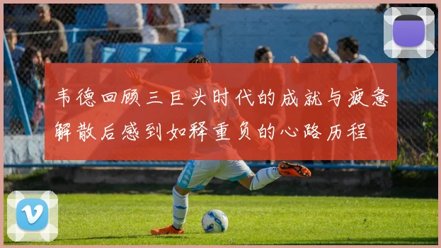韦德回顾三巨头时代的成就与疲惫解散后感到如释重负的心路历程