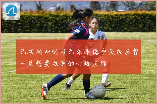 巴埃纳回忆与巴尔韦德冲突经历曾一度想要放弃的心路历程
