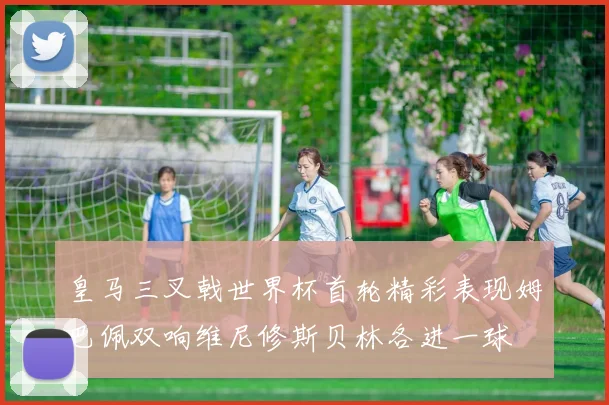 皇马三叉戟世界杯首轮精彩表现姆巴佩双响维尼修斯贝林各进一球
