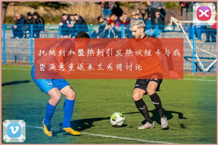托纳利加盟热刺引发热议纽卡与我皆满意重返米兰或将讨论