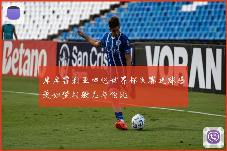 库库雷利亚回忆世界杯决赛进球感受如梦幻般无与伦比