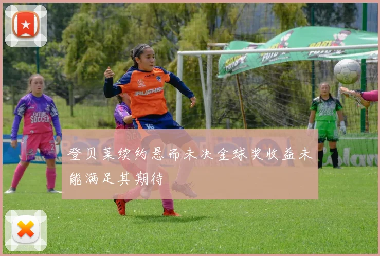 登贝莱续约悬而未决金球奖收益未能满足其期待