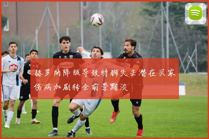 赫罗纳降级导致特狮失去潜在买家伤病加剧转会前景黯淡