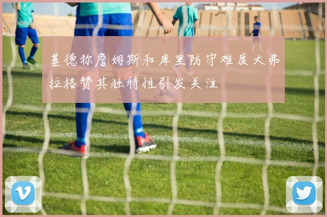 基德称詹姆斯和库里防守难度大弗拉格赞其独特性引发关注
