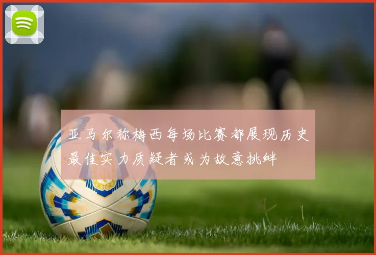 亚马尔称梅西每场比赛都展现历史最佳实力质疑者或为故意挑衅