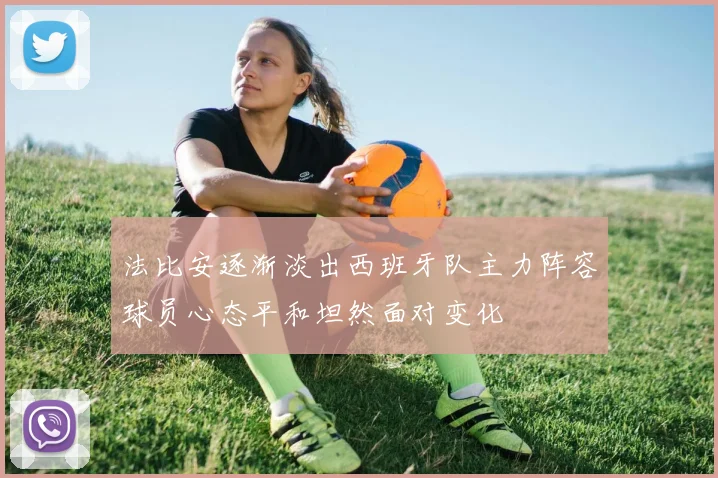 法比安逐渐淡出西班牙队主力阵容球员心态平和坦然面对变化