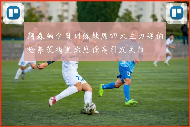 阿森纳今日训练缺席四大主力廷伯哈弗茨梅里诺厄德高引发关注