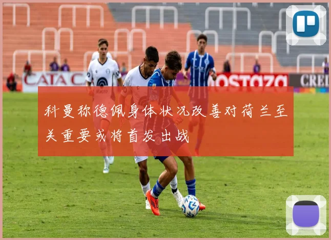 科曼称德佩身体状况改善对荷兰至关重要或将首发出战