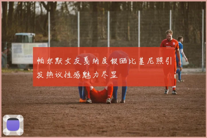 帕尔默女友戛纳度假晒比基尼照引发热议性感魅力尽显