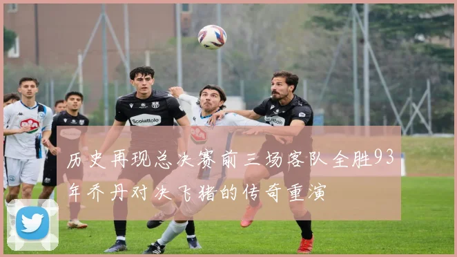 历史再现总决赛前三场客队全胜93年乔丹对决飞猪的传奇重演
