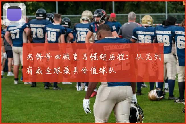 老佛爷回顾皇马崛起历程：从无到有成全球最具价值球队
