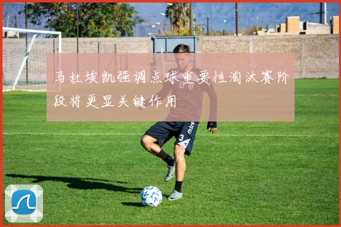 马杜埃凯强调点球重要性淘汰赛阶段将更显关键作用