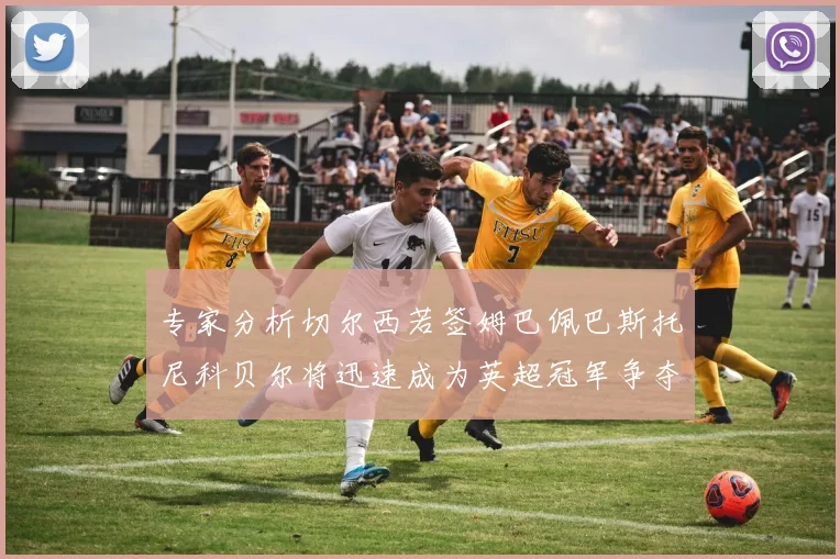 专家分析切尔西若签姆巴佩巴斯托尼科贝尔将迅速成为英超冠军争夺者
