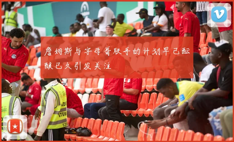 詹姆斯与字母哥联手的计划早已酝酿已久引发关注
