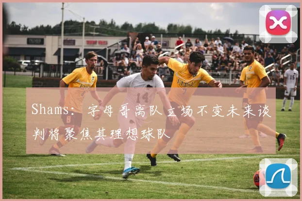 Shams：字母哥离队立场不变未来谈判将聚焦其理想球队