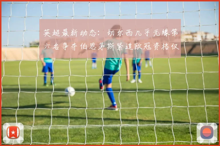 英超最新动态：切尔西几乎无缘第六名争夺伯恩茅斯紧追欧冠资格仅差三分