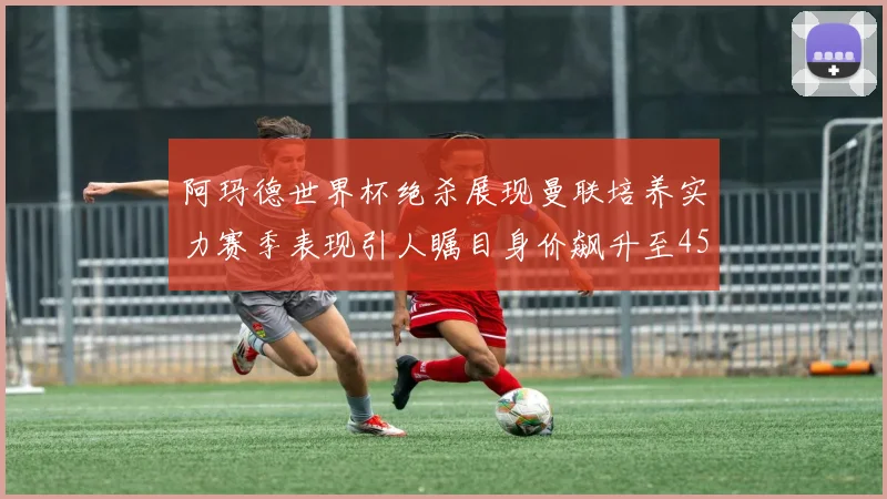 阿玛德世界杯绝杀展现曼联培养实力赛季表现引人瞩目身价飙升至4500万欧