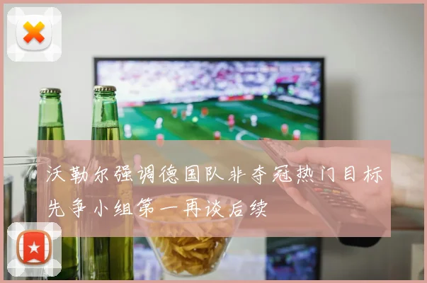 沃勒尔强调德国队非夺冠热门目标先争小组第一再谈后续